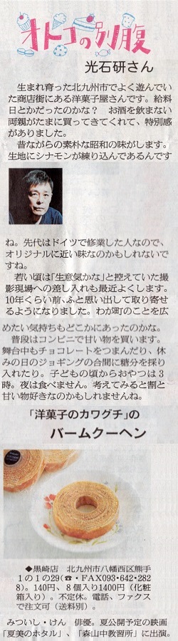 洋菓子のカワグチの地元である福岡県北九州市八幡西区出身の俳優の光石研（みついしけん）さんから、「生まれ育った北九州市でよく遊んでいた商店街にある洋菓子屋さんです。昔ながらの素朴な昭和の味がします。生地にシナモンが練り込んであるんですね。先代はドイツで修行した人なので、オリジナルに近い味なのかも知れないですね。」・・・と、紹介されています。